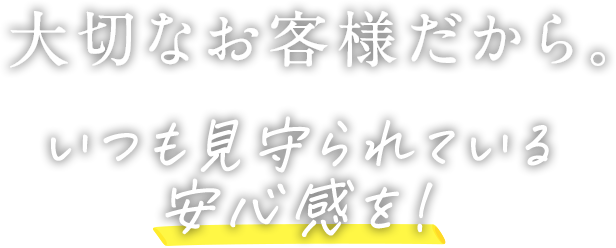 大切なお客様だから。いつも見守られている安心感を!