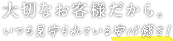 大切なお客様だから。いつも見守られている安心感を!